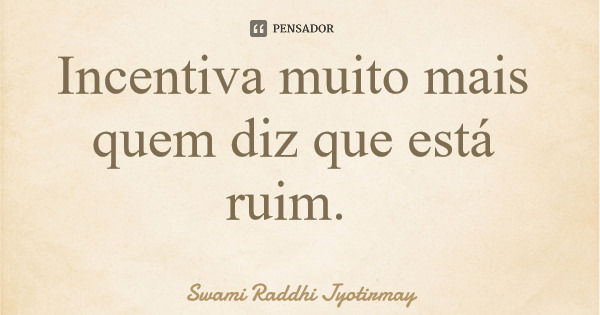 Incentiva muito mais quem diz que está ruim.... Frase de Swami Raddhi Jyotirmay.