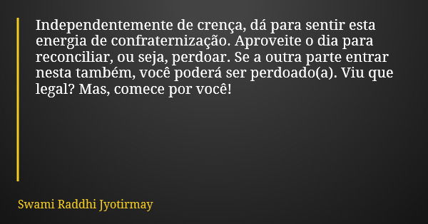 Independentemente de crença, dá para sentir esta energia de confraternização. Aproveite o dia para reconciliar, ou seja, perdoar. Se a outra parte entrar nesta ... Frase de Swami Raddhi Jyotirmay.