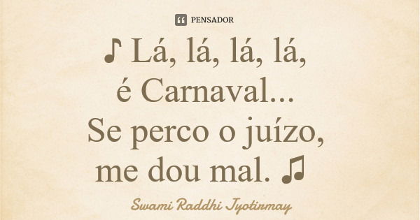 ♪ Lá, lá, lá, lá, é Carnaval... Se perco o juízo, me dou mal. ♫... Frase de Swami Raddhi Jyotirmay.