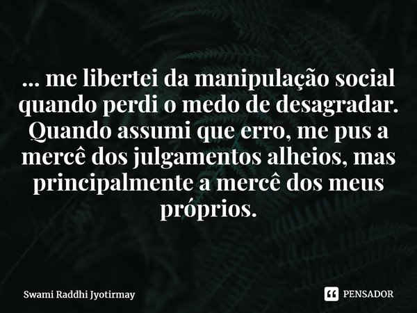 ⁠... me libertei da manipulação social quando perdi o medo de desagradar. Quando assumi que erro, me pus a mercê dos julgamentos alheios, mas principalmente a m... Frase de Swami Raddhi Jyotirmay.