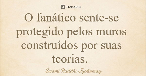O fanático sente-se protegido pelos muros construídos por suas teorias.... Frase de Swami Raddhi Jyotirmay.