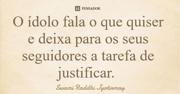 O ídolo fala o que quiser e deixa para os seus seguidores a tarefa de justificar.... Frase de Swami Raddhi Jyotirmay.
