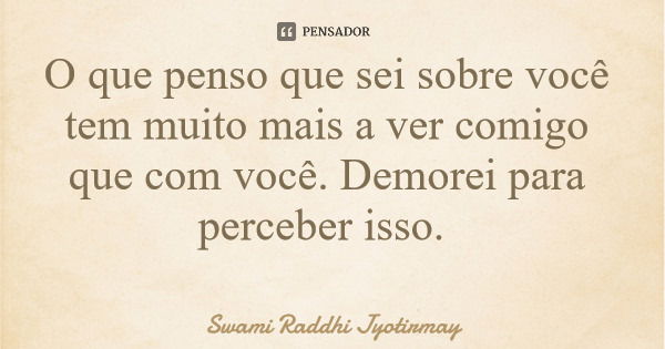 O que penso que sei sobre você tem muito mais a ver comigo que com você. Demorei para perceber isso.... Frase de Swami Raddhi Jyotirmay.