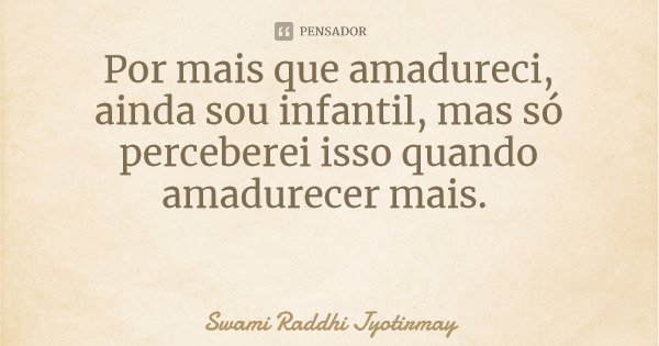Por mais que amadureci, ainda sou infantil, mas só perceberei isso quando amadurecer mais.... Frase de Swami Raddhi Jyotirmay.