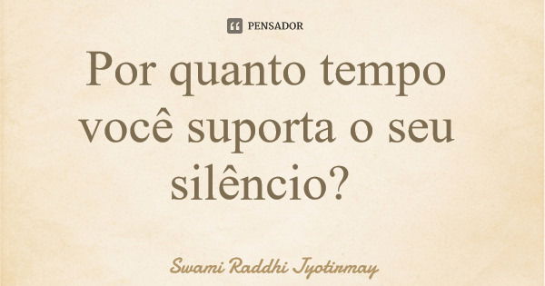 Por quanto tempo você suporta o seu silêncio?... Frase de Swami Raddhi Jyotirmay.