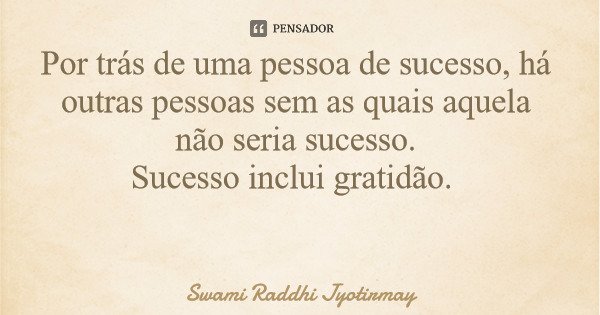 Por trás de uma pessoa de sucesso, há outras pessoas sem as quais aquela não seria sucesso. Sucesso inclui gratidão.... Frase de Swami Raddhi Jyotirmay.
