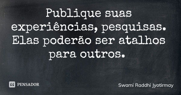 Publique suas experiências, pesquisas. Elas poderão ser atalhos para outros.... Frase de Swami Raddhi Jyotirmay.