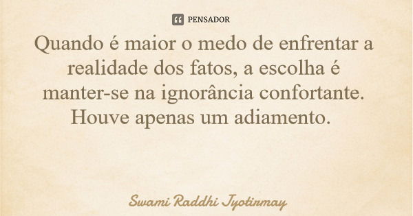 Quando é maior o medo de enfrentar a realidade dos fatos, a escolha é manter-se na ignorância confortante. Houve apenas um adiamento.... Frase de Swami Raddhi Jyotirmay.