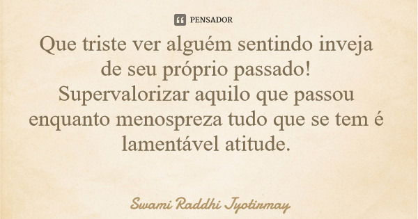 Que triste ver alguém sentindo inveja de seu próprio passado! Supervalorizar aquilo que passou enquanto menospreza tudo que se tem é lamentável atitude.... Frase de Swami Raddhi Jyotirmay.