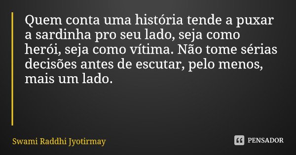 Quem conta uma história tende a puxar a sardinha pro seu lado, seja como herói, seja como vítima. Não tome sérias decisões antes de escutar, pelo menos, mais um... Frase de Swami Raddhi Jyotirmay.
