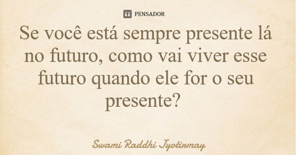 Se você está sempre presente lá no futuro, como vai viver esse futuro quando ele for o seu presente?... Frase de Swami Raddhi Jyotirmay.