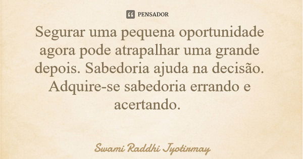 Segurar uma pequena oportunidade agora pode atrapalhar uma grande depois. Sabedoria ajuda na decisão. Adquire-se sabedoria errando e acertando.... Frase de Swami Raddhi Jyotirmay.