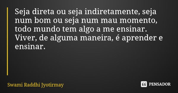 Seja direta ou seja indiretamente, seja num bom ou seja num mau momento, todo mundo tem algo a me ensinar. Viver, de alguma maneira, é aprender e ensinar.... Frase de Swami Raddhi Jyotirmay.