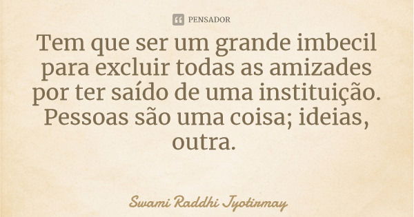 Tem que ser um grande imbecil para excluir todas as amizades por ter saído de uma instituição. Pessoas são uma coisa; ideias, outra.... Frase de Swami Raddhi Jyotirmay.