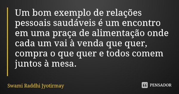 Um bom exemplo de relações pessoais saudáveis é um encontro em uma praça de alimentação onde cada um vai à venda que quer, compra o que quer e todos comem junto... Frase de Swami Raddhi Jyotirmay.