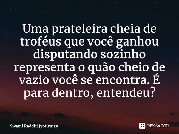 ⁠Uma prateleira cheia de troféus que você ganhou disputando sozinho representa o quão cheio de vazio você se encontra. É para dentro, entendeu?... Frase de Swami Raddhi Jyotirmay.