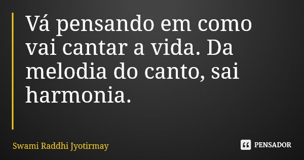 Vá pensando em como vai cantar a vida. Da melodia do canto, sai harmonia.... Frase de Swami Raddhi Jyotirmay.