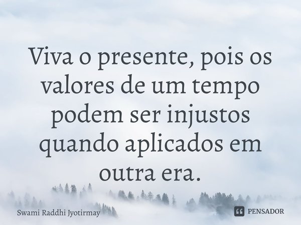 ⁠Viva o presente, pois os valores de um tempo podem ser injustos quando aplicados em outra era.... Frase de Swami Raddhi Jyotirmay.