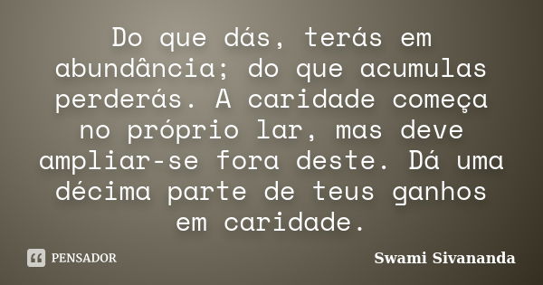 Do que dás, terás em abundância; do que acumulas perderás. A caridade começa no próprio lar, mas deve ampliar-se fora deste. Dá uma décima parte de teus ganhos ... Frase de swami sivananda.