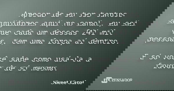 Apesar de eu ter tantos seguidores aqui no canal, eu sei que cada um dessas 241 mil pessoas, tem uma força aí dentro. E só você sabe como usá-la a favor de si m... Frase de Sweet Carol.