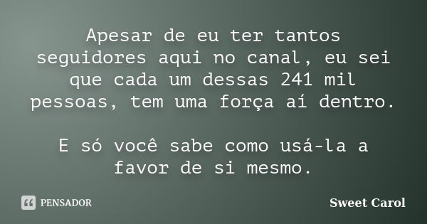 Apesar de eu ter tantos seguidores aqui no canal, eu sei que cada um dessas 241 mil pessoas, tem uma força aí dentro. E só você sabe como usá-la a favor de si m... Frase de Sweet Carol.