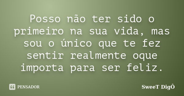 Posso não ter sido o primeiro na sua vida, mas sou o único que te fez sentir realmente oque importa para ser feliz.... Frase de SweeT DigÔ.