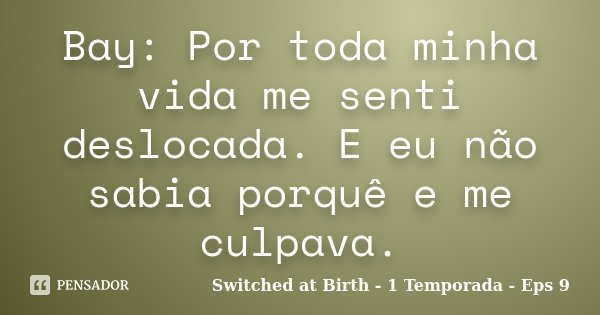 Bay: Por toda minha vida me senti deslocada. E eu não sabia porquê e me culpava.... Frase de Switched at Birth - 1 Temporada - Eps 9.
