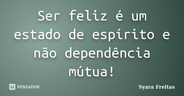 Ser feliz é um estado de espírito e não dependência mútua!... Frase de Syara Freitas.