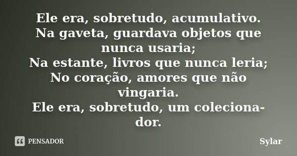 Ele era, sobretudo, acumulativo. Na gaveta, guardava objetos que nunca usaria; Na estante, livros que nunca leria; No coração, amores que não vingaria. Ele era,... Frase de Sylar.