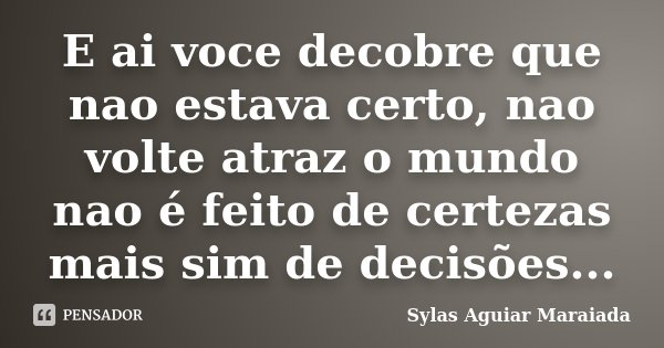E ai voce decobre que nao estava certo, nao volte atraz o mundo nao é feito de certezas mais sim de decisões...... Frase de Sylas Aguiar Maraiada.