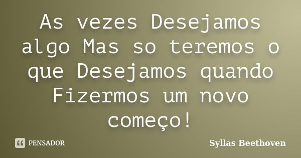 As vezes Desejamos algo Mas so teremos o que Desejamos quando Fizermos um novo começo!... Frase de Syllas Beethoven.