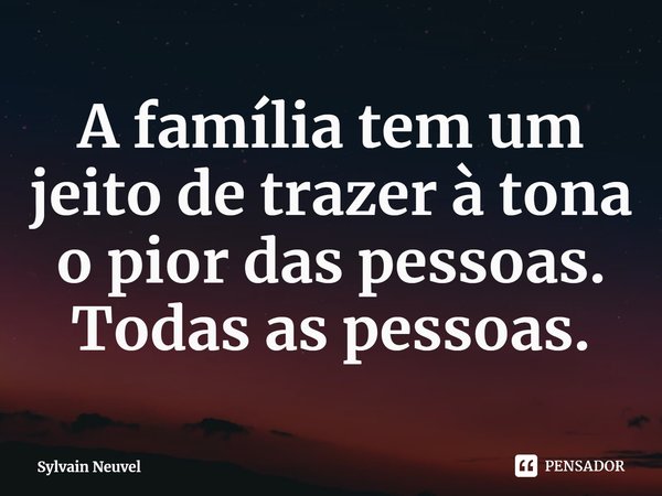 ⁠A família tem um jeito de trazer à tona o pior das pessoas. Todas as pessoas.... Frase de Sylvain Neuvel.