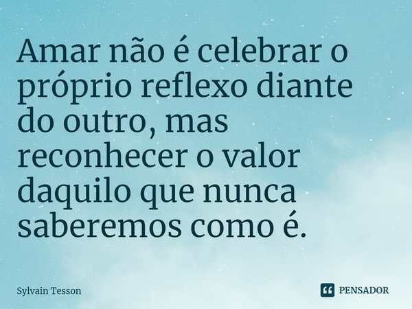 ⁠Amar não é celebrar o próprio reflexo diante do outro, mas reconhecer o valor daquilo que nunca saberemos como é.... Frase de Sylvain Tesson.