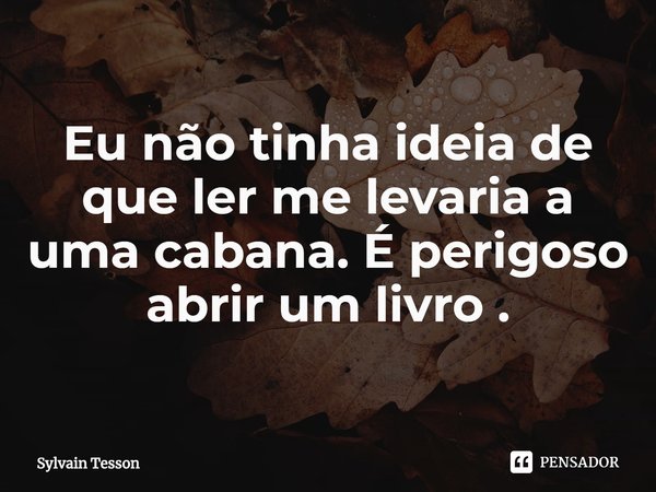 ⁠Eu não tinha ideia de que ler me levaria a uma cabana. É perigoso abrir um livro .... Frase de Sylvain Tesson.