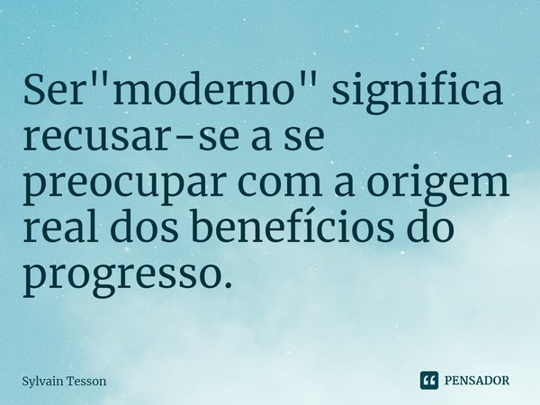 ⁠Ser "moderno" significa recusar-se a se preocupar com a origem real dos benefícios do progresso.... Frase de Sylvain Tesson.