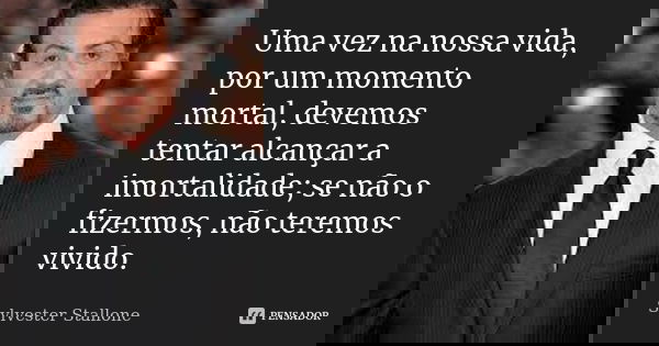 Uma vez na nossa vida, por um momento mortal, devemos tentar alcançar a imortalidade; se não o fizermos, não teremos vivido.... Frase de Sylvester Stallone.