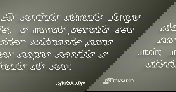 Eu sofria demais longe dele, o mundo perdia seu caráter vibrante para mim, meu corpo sentia a distância do seu.... Frase de Sylvia Day.