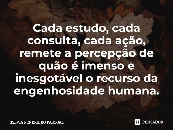 ⁠Cada estudo, cada consulta, cada ação, remete a percepção de quão é imenso e inesgotável o recurso da engenhosidade humana.... Frase de SYLVIA PENEREIRO PASCOAL.