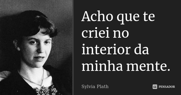 Acho que te criei no interior da minha mente.... Frase de Sylvia Plath.