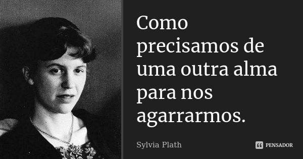 Como precisamos de uma outra alma para nos agarrarmos.... Frase de Sylvia Plath.