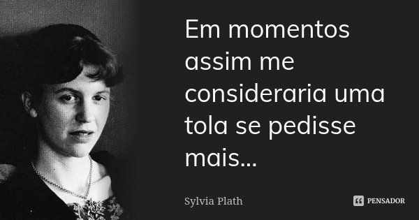 Em momentos assim me consideraria uma tola se pedisse mais...... Frase de Sylvia Plath.