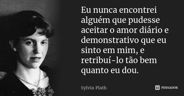 Eu nunca encontrei alguém que pudesse aceitar o amor diário e demonstrativo que eu sinto em mim, e retribuí-lo tão bem quanto eu dou.... Frase de Sylvia Plath.