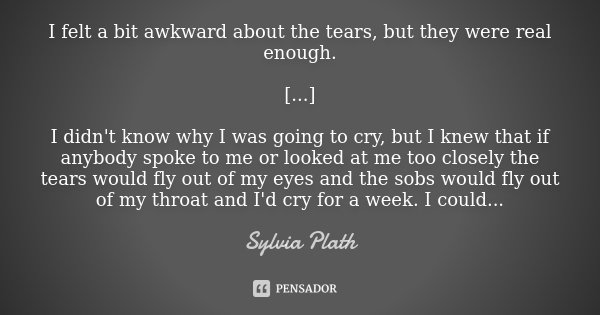 I felt a bit awkward about the tears, but they were real enough. [...] I didn't know why I was going to cry, but I knew that if anybody spoke to me or looked at... Frase de Sylvia Plath.
