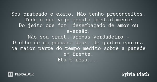 Sou prateado e exato. Não tenho preconceitos. Tudo o que vejo engulo imediatamente Do jeito que for, desembaçado de amor ou aversão. Não sou cruel, apenas verda... Frase de Sylvia Plath.