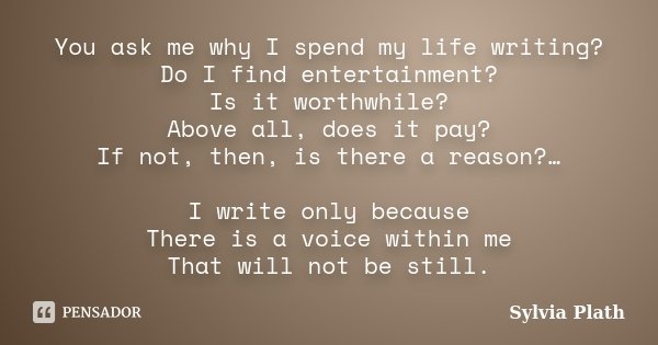 You ask me why I spend my life writing? Do I find entertainment? Is it worthwhile? Above all, does it pay? If not, then, is there a reason?… I write only becaus... Frase de Sylvia Plath.
