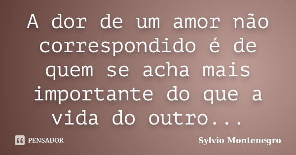 A dor de um amor não correspondido é de quem se acha mais importante do que a vida do outro...... Frase de Sylvio Montenegro.