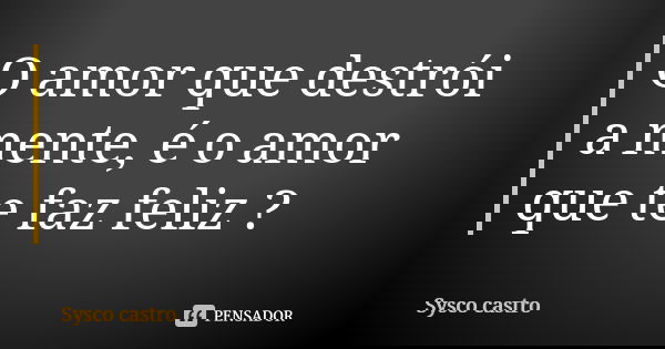 O amor que destrói a mente, é o amor que te faz feliz ?... Frase de Sysco castro.