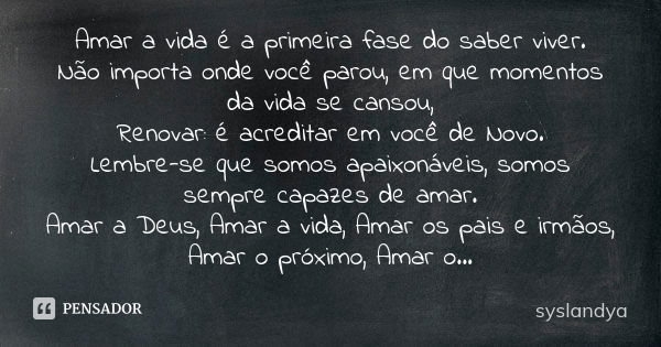 Amar a vida é a primeira fase do saber viver. Não importa onde você parou, em que momentos da vida se cansou, Renovar: é acreditar em você de Novo. Lembre-se qu... Frase de syslandya.