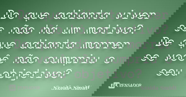 Do que adianta viver se não há um motivo? De que adianta morrer se você não cumpriu o seu objetivo?... Frase de Szaida Smidt.