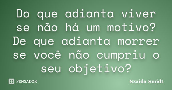 Do que adianta viver se não há um motivo? De que adianta morrer se você não cumpriu o seu objetivo?... Frase de Szaida Smidt.